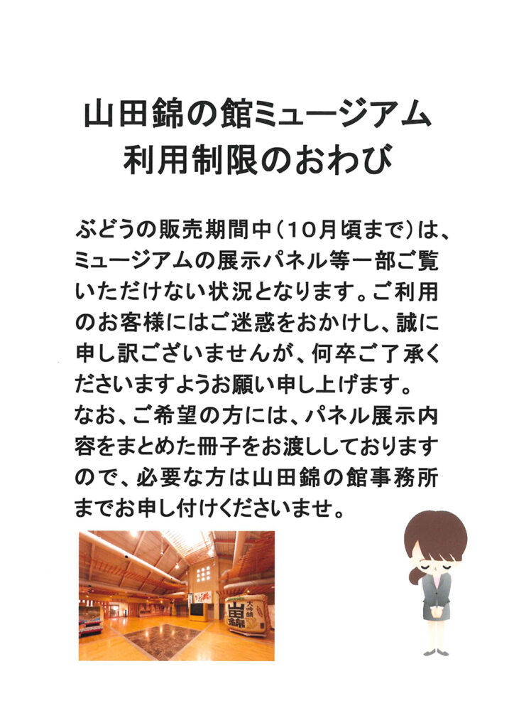 山田錦の館ミュージアム利用制限のおわび
ぶどうの販売期間中（10月頃まで）は、ミュージアムの展示パネル等一部ご覧いただけない状況となります。
ご利用のお客様にはご迷惑をおかけし、誠に申し訳ございませんが、何卒ご了承下さいますようお願い申し上げます。
なお、ご希望の方には、パネル展示内容をまとめた冊子をお渡ししておりますので、必要な方は山田錦の館事務所までお申し付けくださいませ。