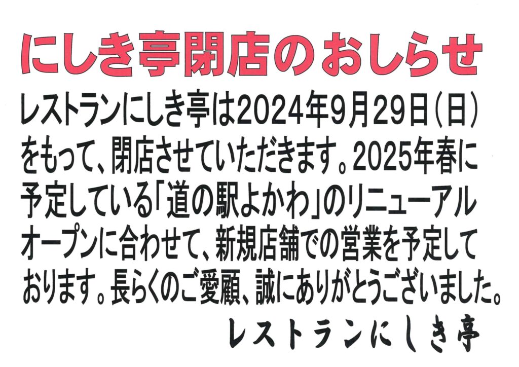 にしき亭へ移転のお知らせ レストランにしき亭は、2024年9月29日（日）を持って、閉店させていただきます。 2025年春に予定している「道の駅よかわ」のリニューアルオープンに合わせて、新規店舗での営業を予定しております。長らくのご愛顧、誠にありがとうございました。 レストランにしき亭